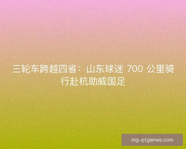 三轮车跨越四省：山东球迷 700 公里骑行赴杭助威国足