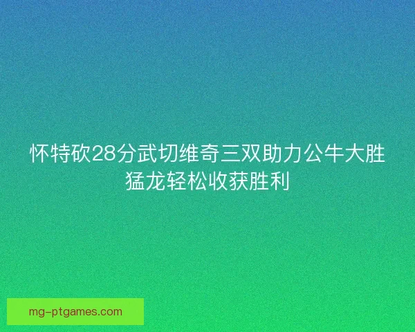 怀特砍28分武切维奇三双助力公牛大胜猛龙轻松收获胜利