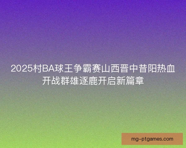 2025村BA球王争霸赛山西晋中昔阳热血开战群雄逐鹿开启新篇章
