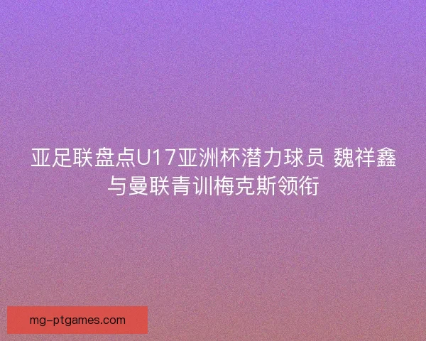 亚足联盘点U17亚洲杯潜力球员 魏祥鑫与曼联青训梅克斯领衔